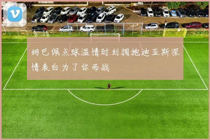 姆巴佩点球温情时刻拥抱迪亚斯深情表白为了你而战