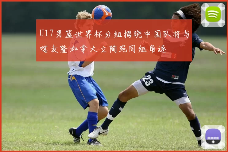 U17男篮世界杯分组揭晓中国队将与喀麦隆加拿大立陶宛同组角逐