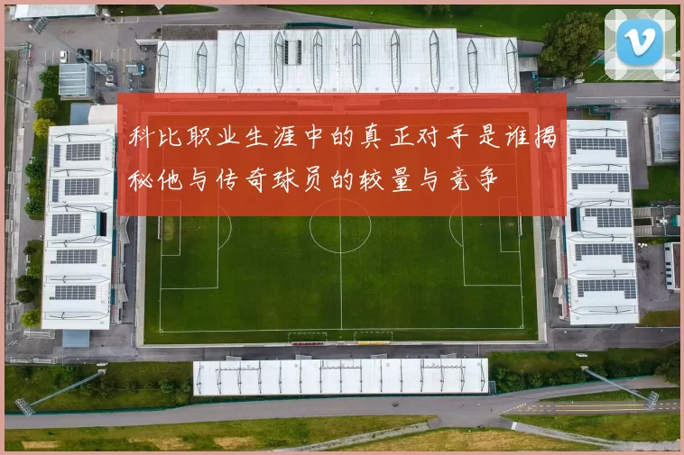 科比职业生涯中的真正对手是谁揭秘他与传奇球员的较量与竞争