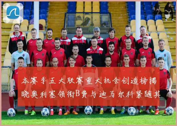 本赛季五大联赛重大机会创造榜揭晓奥利塞领衔B费与迪马尔科紧随其后