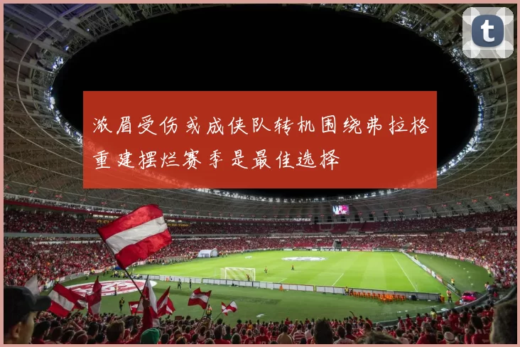 浓眉受伤或成侠队转机围绕弗拉格重建摆烂赛季是最佳选择