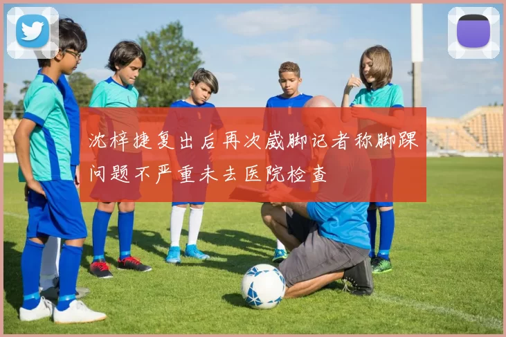 沈梓捷复出后再次崴脚记者称脚踝问题不严重未去医院检查