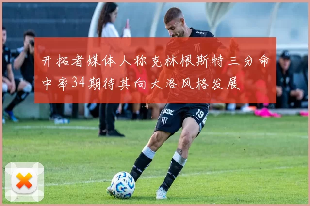 开拓者媒体人称克林根斯特三分命中率34期待其向大洛风格发展