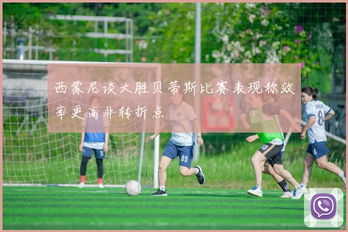 西蒙尼谈大胜贝蒂斯比赛表现称效率更高非转折点