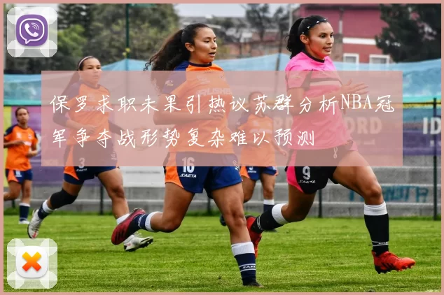 保罗求职未果引热议苏群分析NBA冠军争夺战形势复杂难以预测