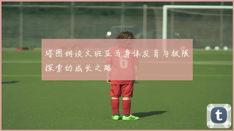 塔图姆谈文班亚马身体发育与极限探索的成长之路
