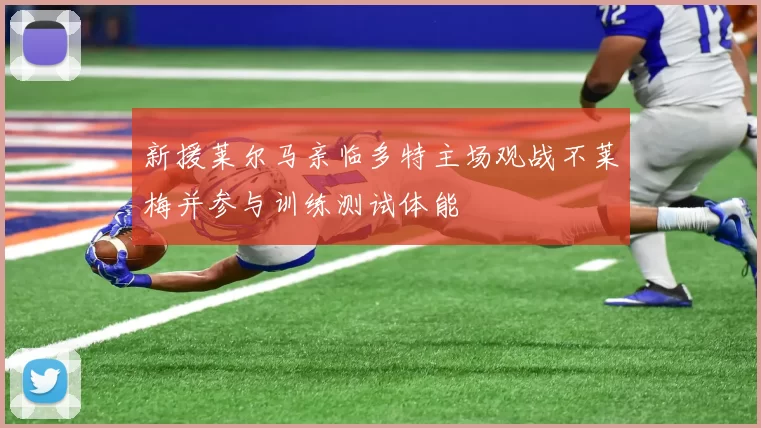 新援莱尔马亲临多特主场观战不莱梅并参与训练测试体能